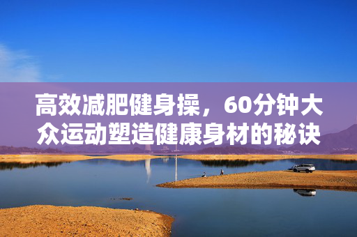 高效减肥健身操，60分钟大众运动塑造健康身材的秘诀