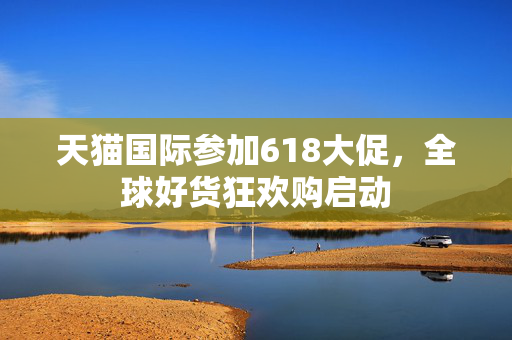 天猫国际参加618大促，全球好货狂欢购启动