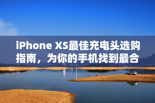iPhone XS最佳充电头选购指南，为你的手机找到最合适的充电伴侣