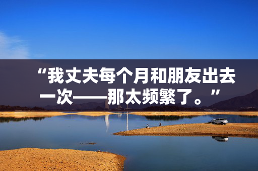 “我丈夫每个月和朋友出去一次——那太频繁了。”