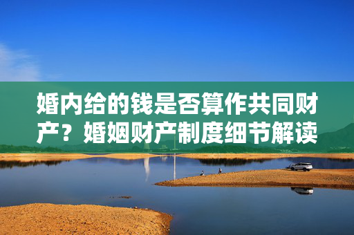 婚内给的钱是否算作共同财产？婚姻财产制度细节解读
