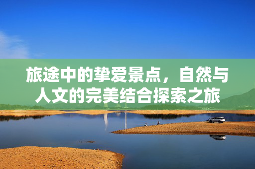 旅途中的挚爱景点，自然与人文的完美结合探索之旅