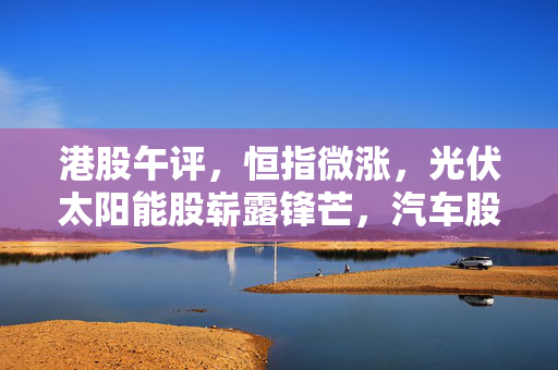 港股午评，恒指微涨，光伏太阳能股崭露锋芒，汽车股走势分化