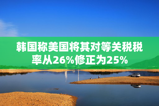 韩国称美国将其对等关税税率从26%修正为25%