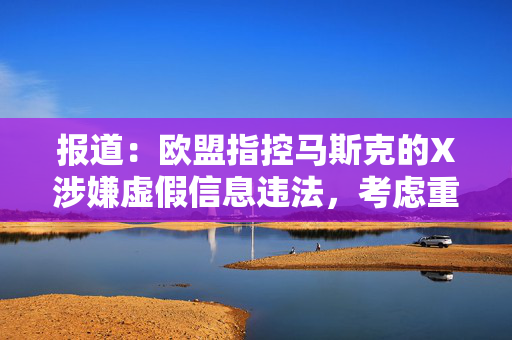 报道：欧盟指控马斯克的X涉嫌虚假信息违法，考虑重罚超10亿美元