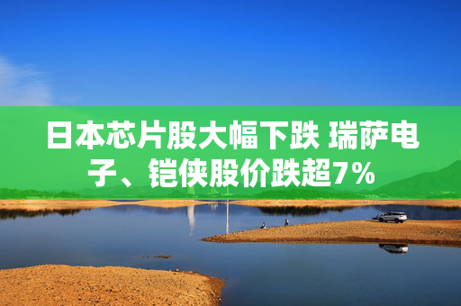 日本芯片股大幅下跌 瑞萨电子、铠侠股价跌超7%