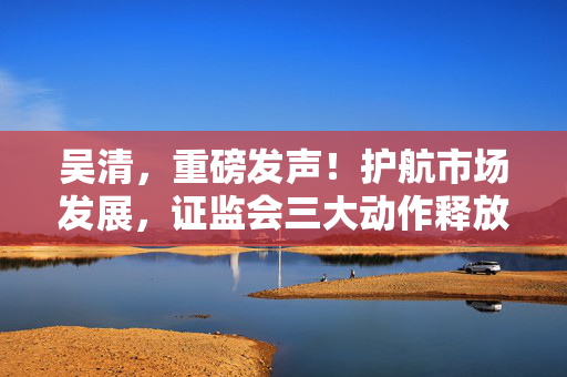 吴清，重磅发声！护航市场发展，证监会三大动作释放关键信号→