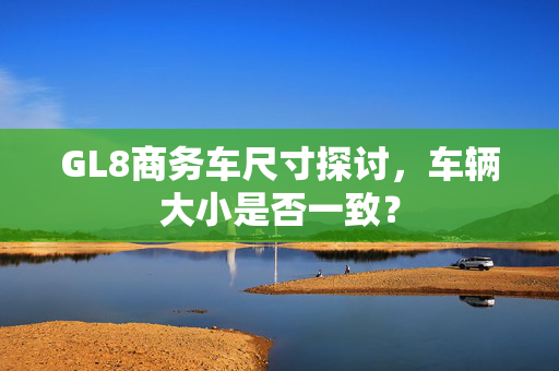 GL8商务车尺寸探讨，车辆大小是否一致？