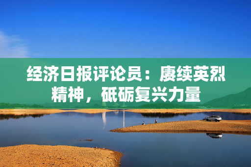 经济日报评论员：赓续英烈精神，砥砺复兴力量