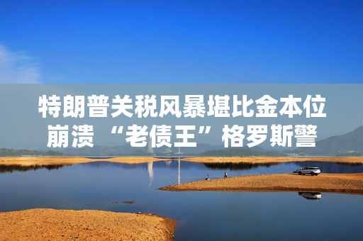 特朗普关税风暴堪比金本位崩溃 “老债王”格罗斯警告：别急着抄底美股