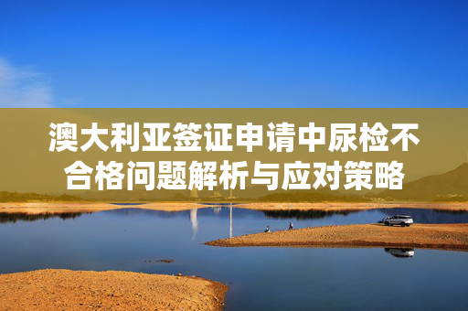 澳大利亚签证申请中尿检不合格问题解析与应对策略