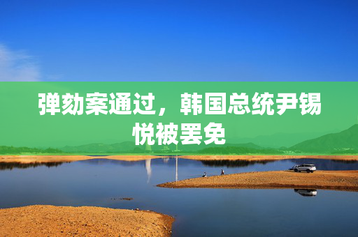 弹劾案通过，韩国总统尹锡悦被罢免