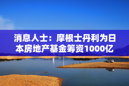 消息人士：摩根士丹利为日本房地产基金筹资1000亿日元
