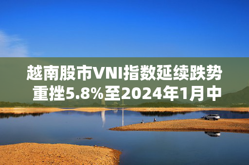 越南股市VNI指数延续跌势 重挫5.8%至2024年1月中旬以来最低