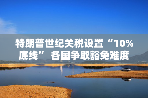 特朗普世纪关税设置“10%底线” 各国争取豁免难度升级
