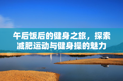 午后饭后的健身之旅，探索减肥运动与健身操的魅力