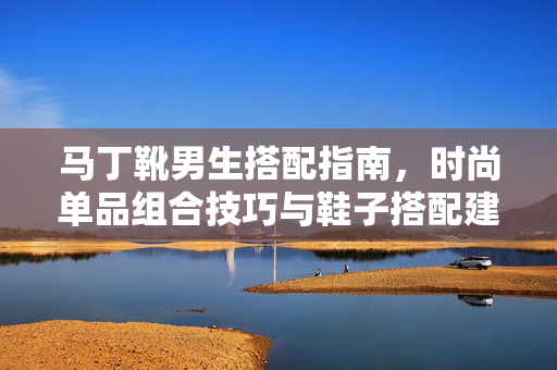 马丁靴男生搭配指南，时尚单品组合技巧与鞋子搭配建议