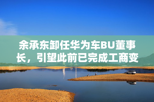 余承东卸任华为车BU董事长，引望此前已完成工商变更
