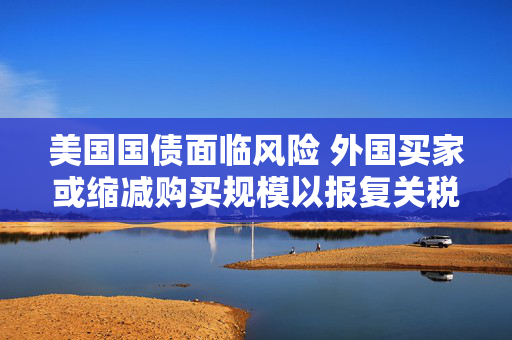 美国国债面临风险 外国买家或缩减购买规模以报复关税打击