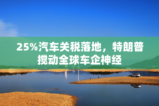 25%汽车关税落地，特朗普搅动全球车企神经