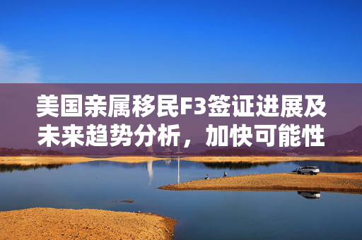 美国亲属移民F3签证进展及未来趋势分析，加快可能性探讨