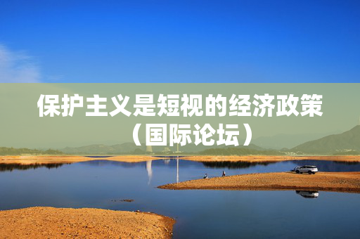 保护主义是短视的经济政策（国际论坛）