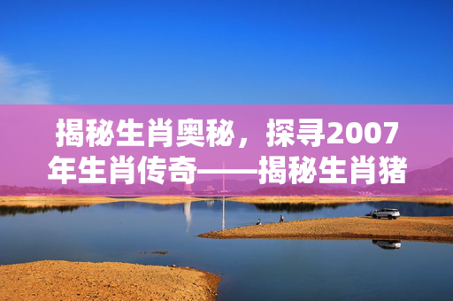 揭秘生肖奥秘，探寻2007年生肖传奇——揭秘生肖猪年传奇
