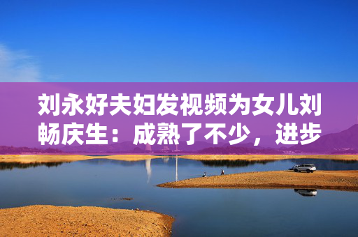刘永好夫妇发视频为女儿刘畅庆生：成熟了不少，进步了不少