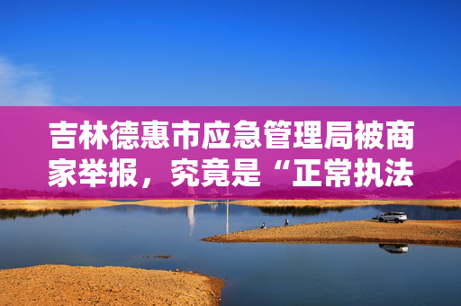 吉林德惠市应急管理局被商家举报，究竟是“正常执法”还是“程序违法”？