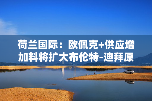 荷兰国际：欧佩克+供应增加料将扩大布伦特-迪拜原油价差