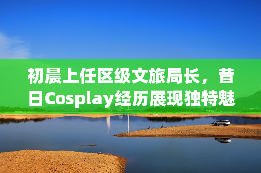 初晨上任区级文旅局长，昔日Cosplay经历展现独特魅力风采