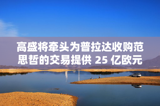 高盛将牵头为普拉达收购范思哲的交易提供 25 亿欧元融资