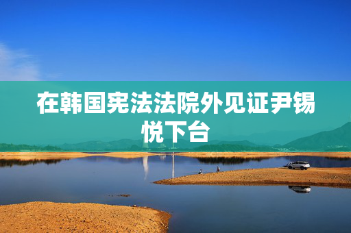 在韩国宪法法院外见证尹锡悦下台