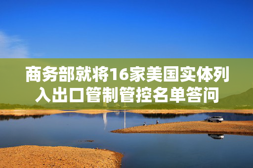 商务部就将16家美国实体列入出口管制管控名单答问