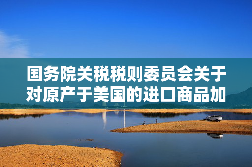 国务院关税税则委员会关于对原产于美国的进口商品加征关税的公告