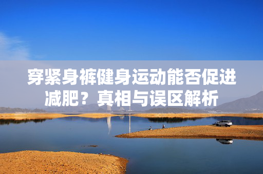 穿紧身裤健身运动能否促进减肥？真相与误区解析