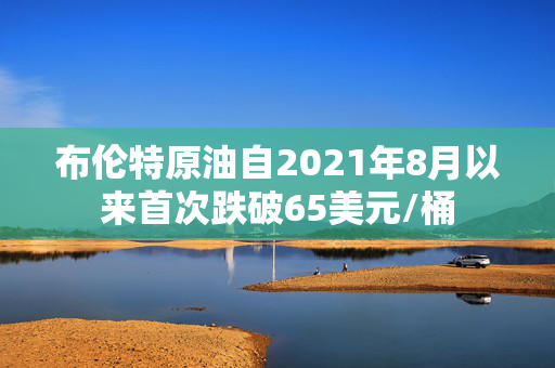 布伦特原油自2021年8月以来首次跌破65美元/桶