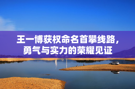 王一博获权命名首攀线路，勇气与实力的荣耀见证