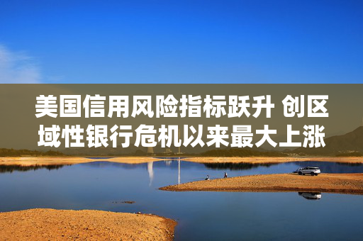 美国信用风险指标跃升 创区域性银行危机以来最大上涨