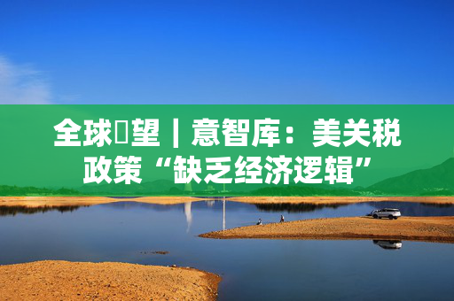 全球瞭望｜意智库：美关税政策“缺乏经济逻辑”