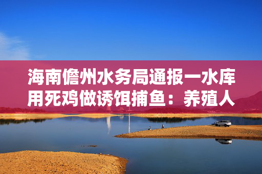 海南儋州水务局通报一水库用死鸡做诱饵捕鱼：养殖人员投放，污染物已清理