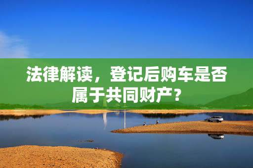 法律解读，登记后购车是否属于共同财产？