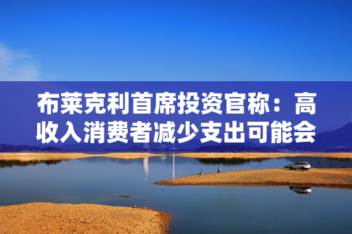 布莱克利首席投资官称：高收入消费者减少支出可能会使经济陷入衰退