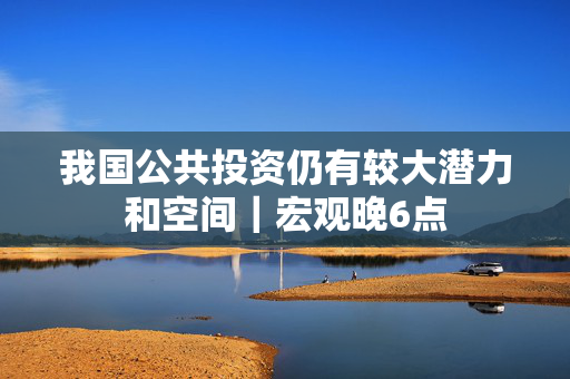 我国公共投资仍有较大潜力和空间｜宏观晚6点