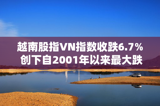 越南股指VN指数收跌6.7% 创下自2001年以来最大跌幅