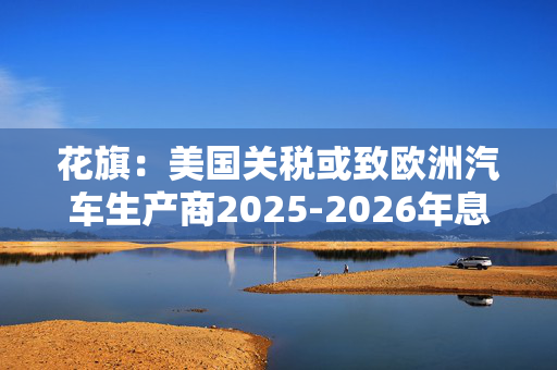 花旗：美国关税或致欧洲汽车生产商2025-2026年息税前利润下降16%