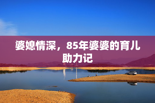 婆媳情深，85年婆婆的育儿助力记