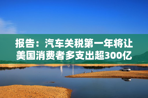 报告：汽车关税第一年将让美国消费者多支出超300亿美元