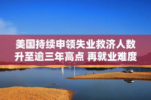 美国持续申领失业救济人数升至逾三年高点 再就业难度加大