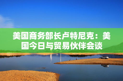 美国商务部长卢特尼克：美国今日与贸易伙伴会谈
